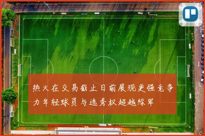 热火在交易截止日前展现更强竞争力年轻球员与选秀权超越绿军
