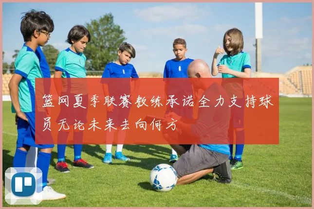 篮网夏季联赛教练承诺全力支持球员无论未来去向何方