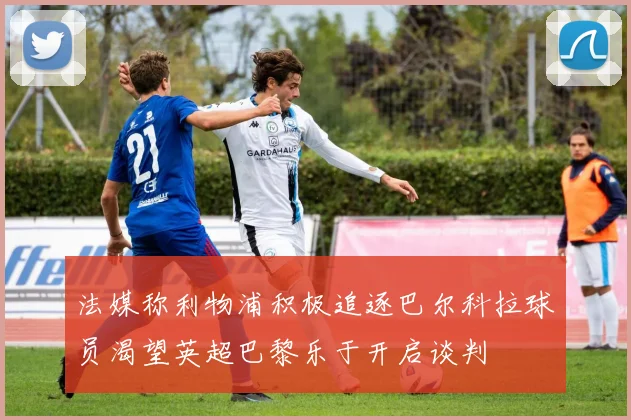 法媒称利物浦积极追逐巴尔科拉球员渴望英超巴黎乐于开启谈判