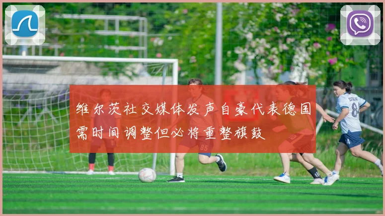 维尔茨社交媒体发声自豪代表德国需时间调整但必将重整旗鼓