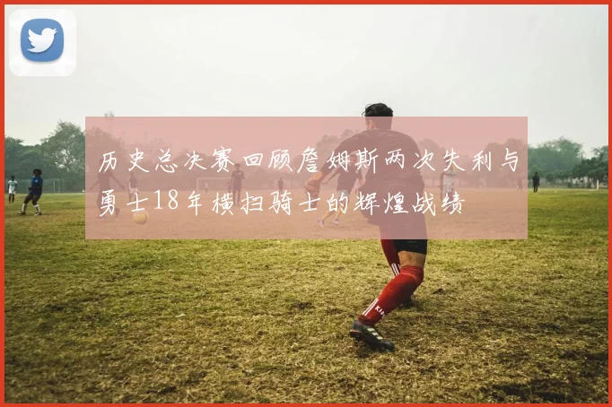 历史总决赛回顾詹姆斯两次失利与勇士18年横扫骑士的辉煌战绩