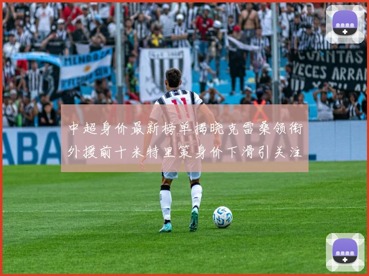 中超身价最新榜单揭晓克雷桑领衔外援前十米特里策身价下滑引关注