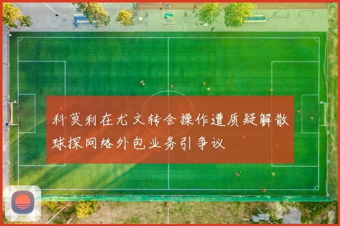 科莫利在尤文转会操作遭质疑解散球探网络外包业务引争议