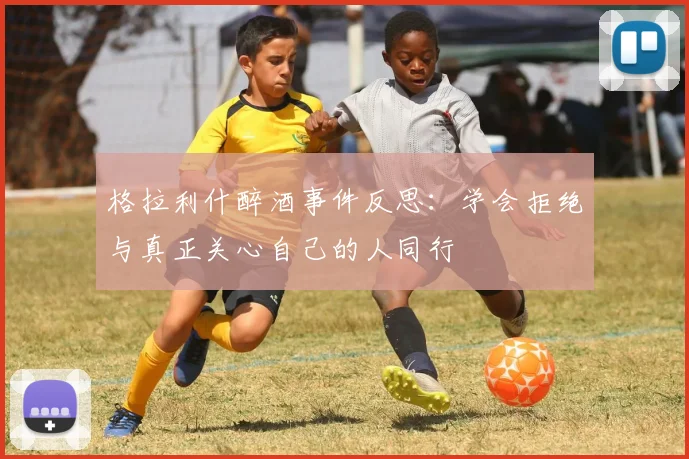 格拉利什醉酒事件反思：学会拒绝与真正关心自己的人同行