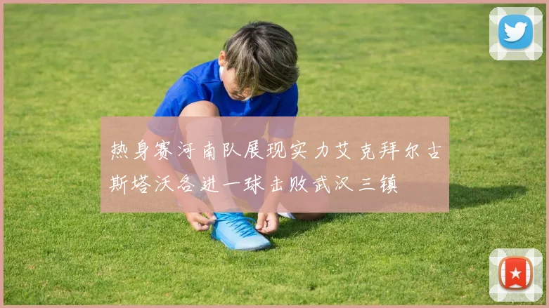 热身赛河南队展现实力艾克拜尔古斯塔沃各进一球击败武汉三镇