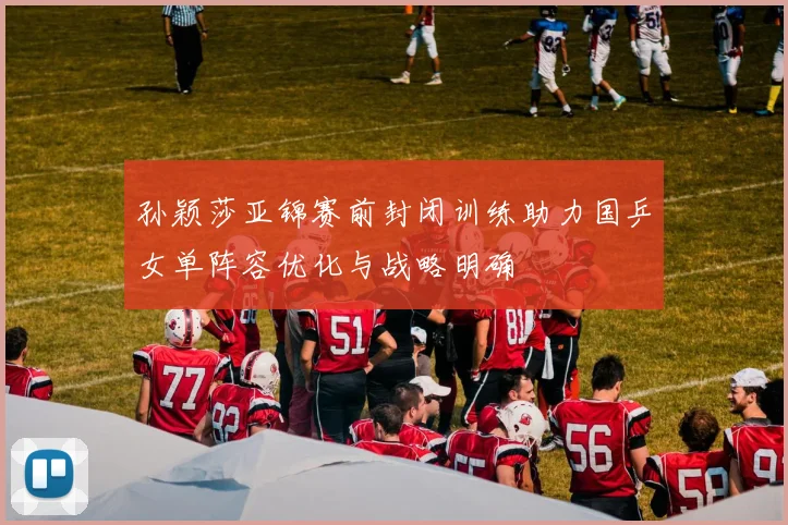 孙颖莎亚锦赛前封闭训练助力国乒女单阵容优化与战略明确