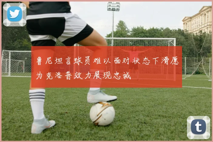 鲁尼坦言球员难以面对状态下滑愿为克洛普效力展现忠诚