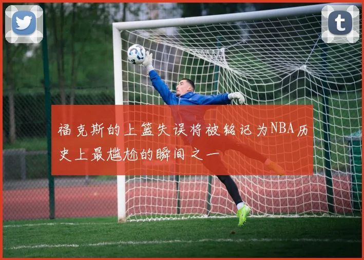 福克斯的上篮失误将被铭记为NBA历史上最尴尬的瞬间之一