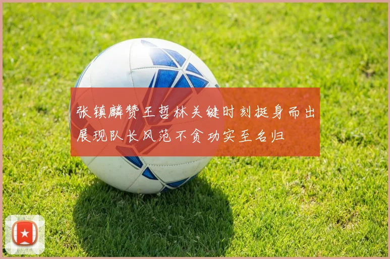 张镇麟赞王哲林关键时刻挺身而出展现队长风范不贪功实至名归