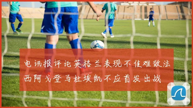 电讯报评论英格兰表现不佳难敌法西阿戈登马杜埃凯不应首发出战