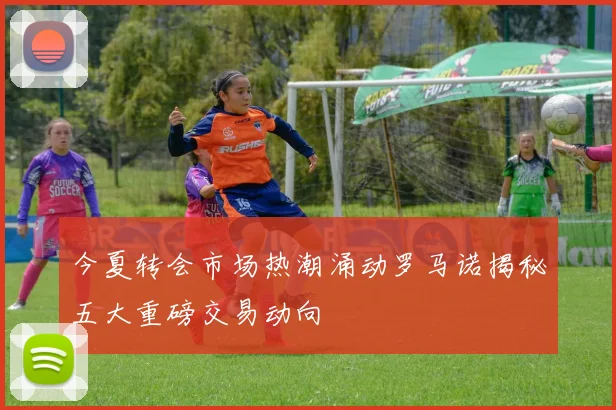 今夏转会市场热潮涌动罗马诺揭秘五大重磅交易动向