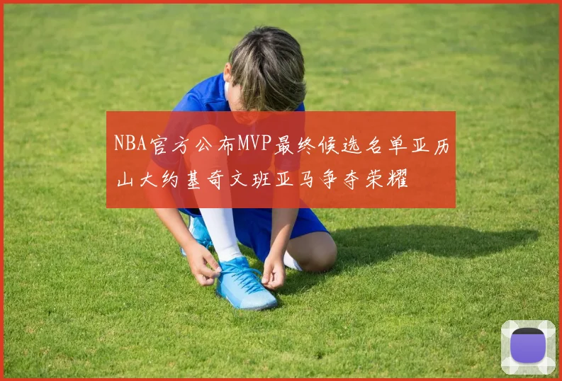 NBA官方公布MVP最终候选名单亚历山大约基奇文班亚马争夺荣耀