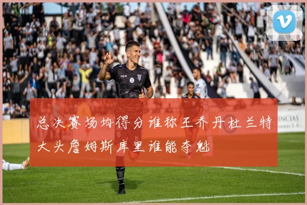 总决赛场均得分谁称王乔丹杜兰特大头詹姆斯库里谁能夺魁