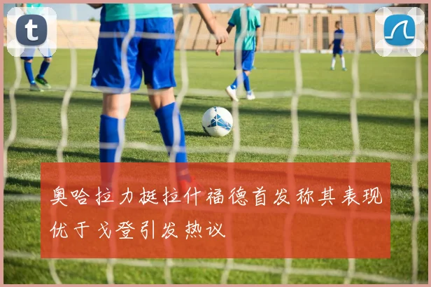 奥哈拉力挺拉什福德首发称其表现优于戈登引发热议