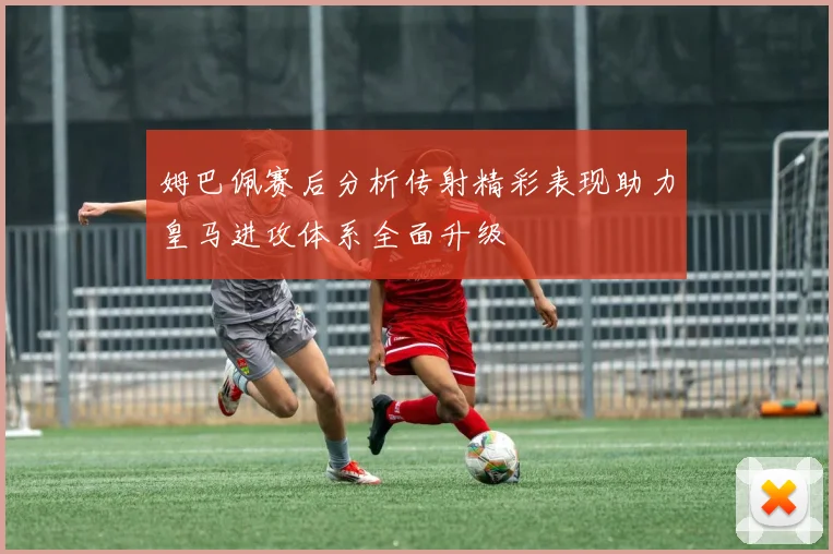 姆巴佩赛后分析传射精彩表现助力皇马进攻体系全面升级