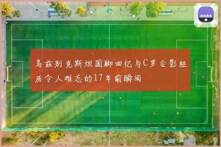乌兹别克斯坦国脚回忆与C罗合影经历令人难忘的17年前瞬间