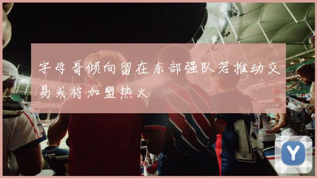 字母哥倾向留在东部强队若推动交易或将加盟热火