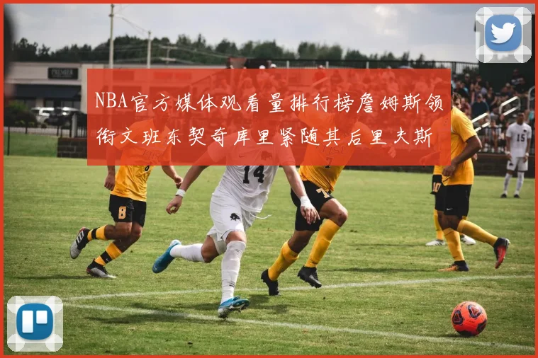 NBA官方媒体观看量排行榜詹姆斯领衔文班东契奇库里紧随其后里夫斯跻身前十