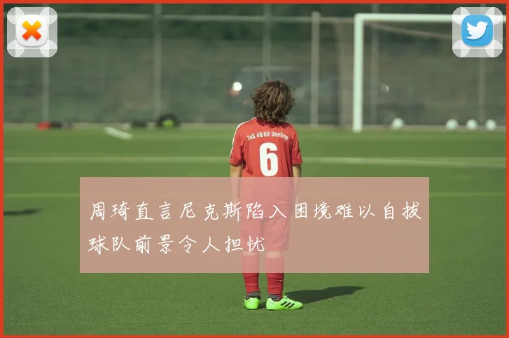 周琦直言尼克斯陷入困境难以自拔球队前景令人担忧