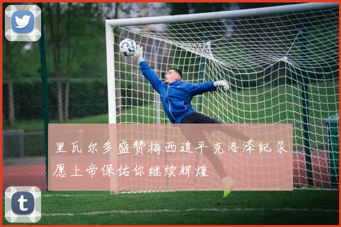 里瓦尔多盛赞梅西追平克洛泽纪录愿上帝保佑你继续辉煌