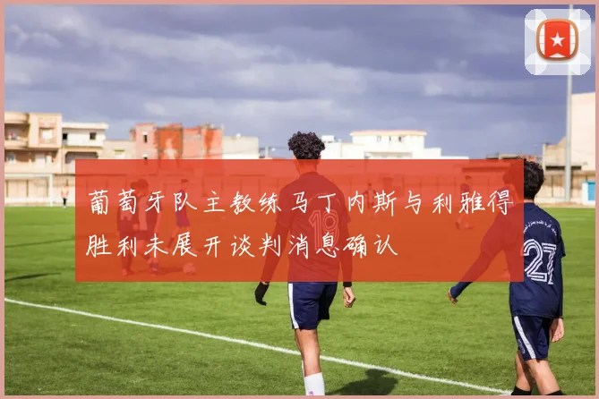 葡萄牙队主教练马丁内斯与利雅得胜利未展开谈判消息确认