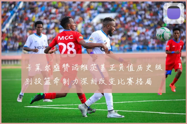 卡莱尔盛赞诺维茨基正负值历史级别投篮牵制力深刻改变比赛格局