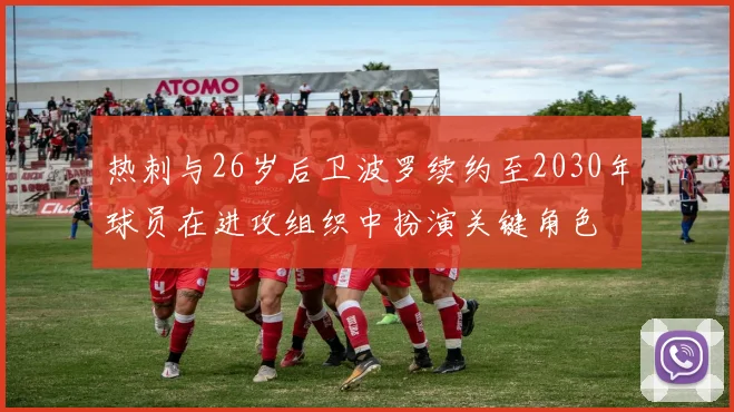 热刺与26岁后卫波罗续约至2030年球员在进攻组织中扮演关键角色