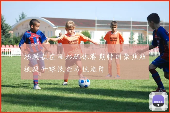 杨瀚森在洛杉矶休赛期特训聚焦短板提升球技全方位进阶