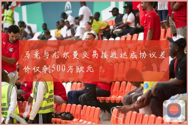 马竞与尤尔曼交易接近达成协议差价仅剩500万欧元