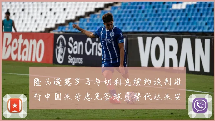 隆戈透露罗马与切利克续约谈判进行中国米考虑免签球员替代达米安