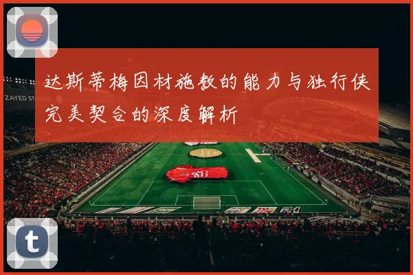 达斯蒂梅因材施教的能力与独行侠完美契合的深度解析