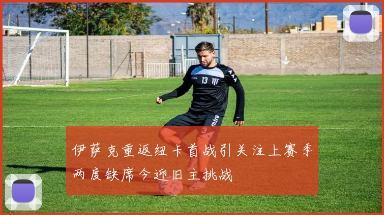 伊萨克重返纽卡首战引关注上赛季两度缺席今迎旧主挑战