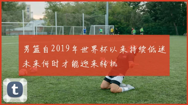 男篮自2019年世界杯以来持续低迷未来何时才能迎来转机