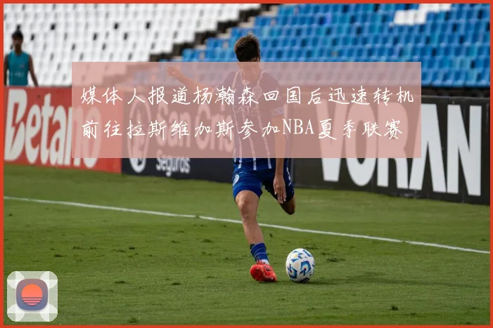 媒体人报道杨瀚森回国后迅速转机前往拉斯维加斯参加NBA夏季联赛