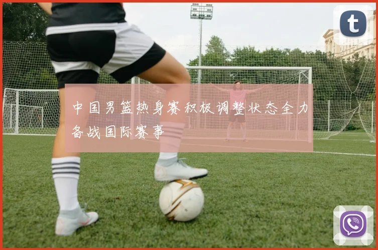 中国男篮热身赛积极调整状态全力备战国际赛事