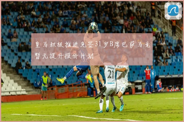 皇马积极推进免签31岁B席巴萨马竞暂无提升报价计划
