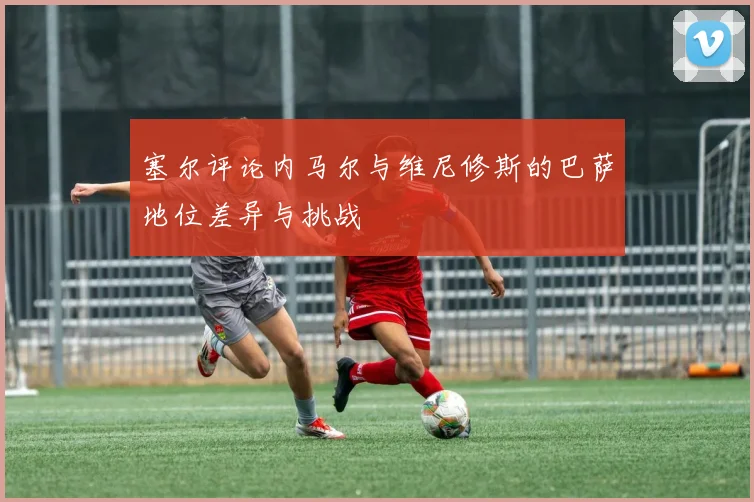 塞尔评论内马尔与维尼修斯的巴萨地位差异与挑战
