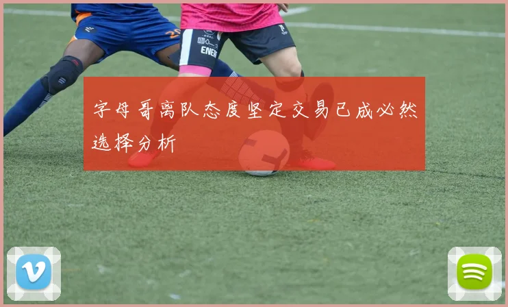 字母哥离队态度坚定交易已成必然选择分析