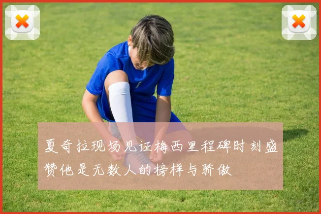 夏奇拉现场见证梅西里程碑时刻盛赞他是无数人的榜样与骄傲