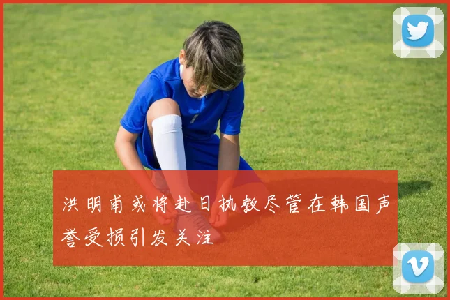 洪明甫或将赴日执教尽管在韩国声誉受损引发关注