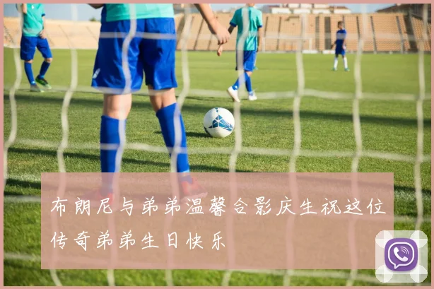 布朗尼与弟弟温馨合影庆生祝这位传奇弟弟生日快乐