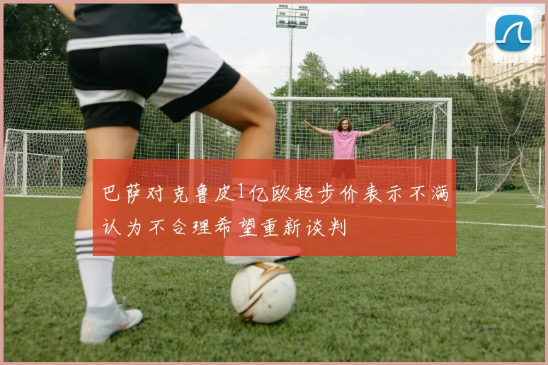 巴萨对克鲁皮1亿欧起步价表示不满认为不合理希望重新谈判