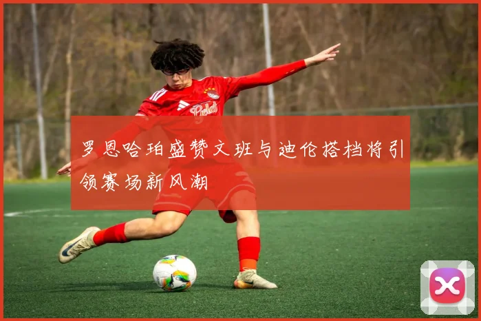 罗恩哈珀盛赞文班与迪伦搭档将引领赛场新风潮