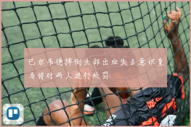 巴尔韦德摔倒头部出血失去意识皇马将对两人进行处罚